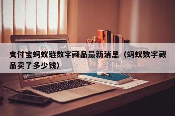 支付宝蚂蚁链数字藏品最新消息（蚂蚁数字藏品卖了多少钱）