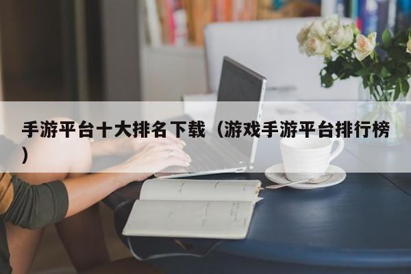 手游平台十大排名下载（游戏手游平台排行榜）