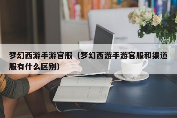梦幻西游手游官服（梦幻西游手游官服和渠道服有什么区别）