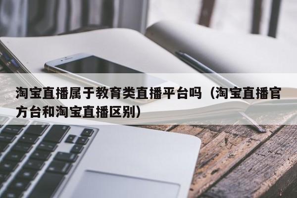 淘宝直播属于教育类直播平台吗（淘宝直播官方台和淘宝直播区别）