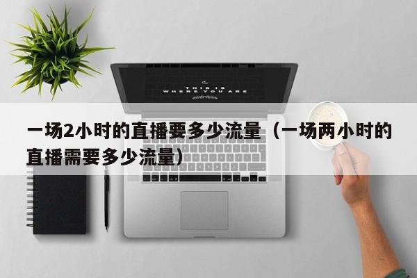 一场2小时的直播要多少流量（一场两小时的直播需要多少流量）