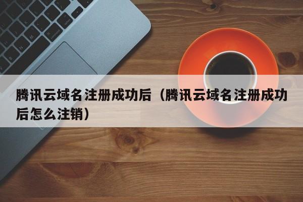 腾讯云域名注册成功后（腾讯云域名注册成功后怎么注销）