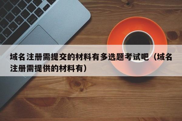 域名注册需提交的材料有多选题考试吧（域名注册需提供的材料有）