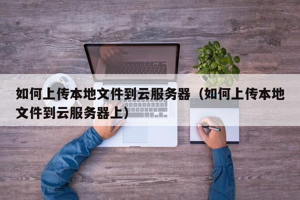 如何上传本地文件到云服务器（如何上传本地文件到云服务器上）