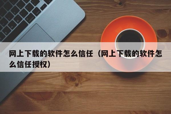 网上下载的软件怎么信任（网上下载的软件怎么信任授权）