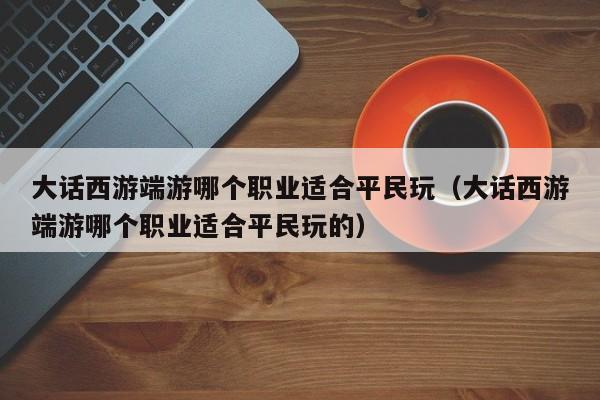 大话西游端游哪个职业适合平民玩（大话西游端游哪个职业适合平民玩的）