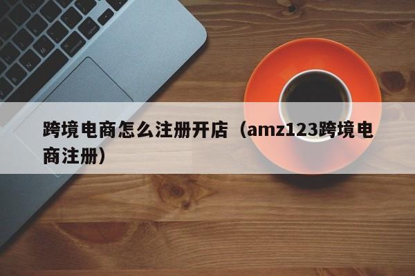 跨境电商怎么注册开店（amz123跨境电商注册）