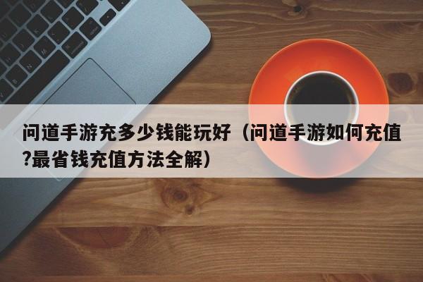 问道手游充多少钱能玩好（问道手游如何充值?最省钱充值方法全解）